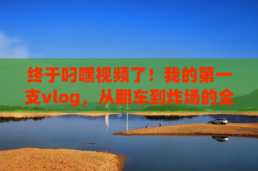 终于叼嘿视频了！我的第一支vlog，从翻车到炸场的全记录，我的第一支vlog，从翻车到炸场全记录