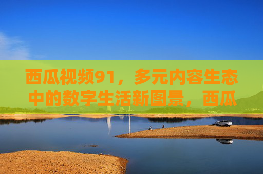 西瓜视频91，多元内容生态中的数字生活新图景，西瓜视频91，多元内容生态绘就数字生活新图景
