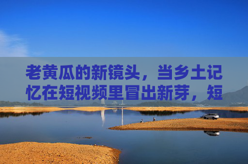 老黄瓜的新镜头，当乡土记忆在短视频里冒出新芽，短视频里的老黄瓜，乡土记忆冒出新芽