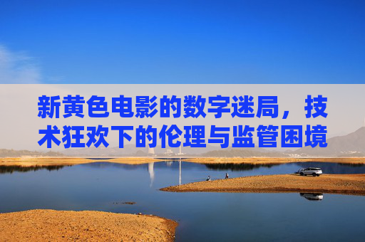 新黄色电影的数字迷局，技术狂欢下的伦理与监管困境