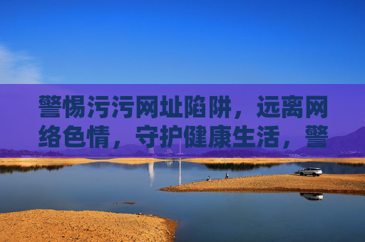 警惕污污网址陷阱，远离网络色情，守护健康生活，警惕污网址陷阱，远离网络色情守护健康生活