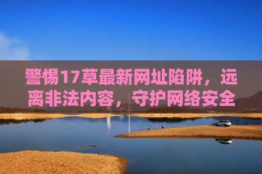 警惕17草最新网址陷阱，远离非法内容，守护网络安全，警惕17草最新网址陷阱，远离非法内容守护网络安全