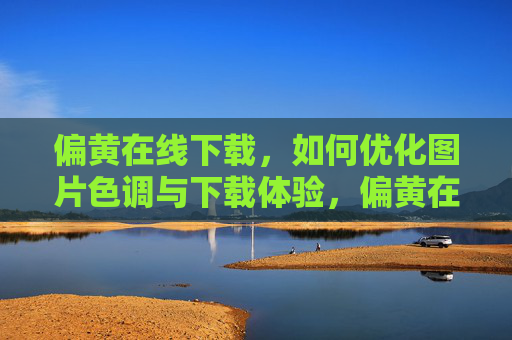 偏黄在线下载，如何优化图片色调与下载体验，偏黄在线下载，图片色调优化与下载体验提升