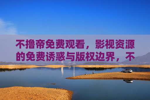 不撸帝免费观看，影视资源的免费诱惑与版权边界，不撸帝免费观看，影视资源的诱惑与版权边界