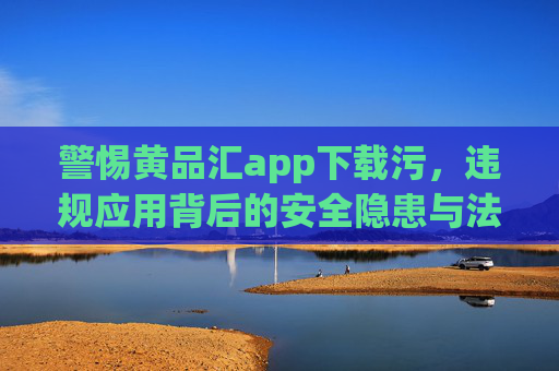 警惕黄品汇app下载污，违规应用背后的安全隐患与法律风险，警惕黄品汇app违规下载，安全隐患与法律风险