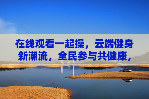 在线观看一起操，云端健身新潮流，全民参与共健康，云端一起操，全民健身新潮流