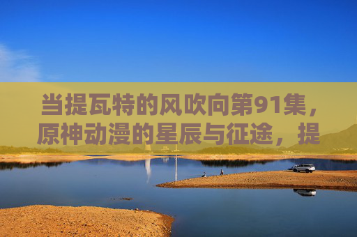 当提瓦特的风吹向第91集，原神动漫的星辰与征途，提瓦特之风，原神动漫第91集星辰征途