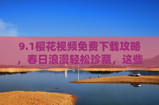 9.1樱花视频免费下载攻略，春日浪漫轻松珍藏，这些安全渠道别错过！樱花视频免费下载安全攻略，春日浪漫轻松珍藏