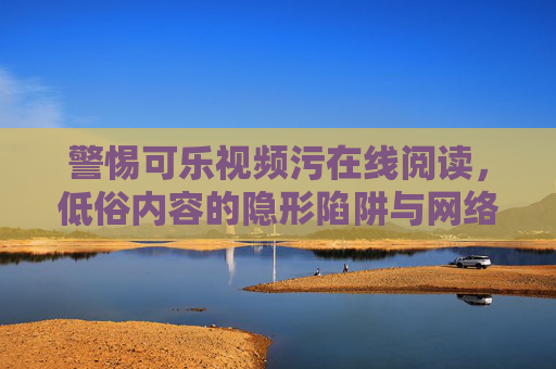 警惕可乐视频污在线阅读，低俗内容的隐形陷阱与网络生态守护，警惕可乐视频低俗在线阅读，隐形陷阱与网络生态守护