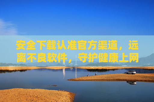 安全下载认准官方渠道，远离不良软件，守护健康上网环境，安全下载认官方，远离不良护健康
