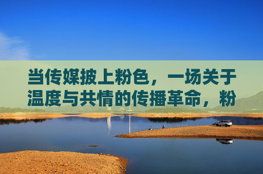 当传媒披上粉色，一场关于温度与共情的传播革命，粉色传媒，温度共情的传播革命