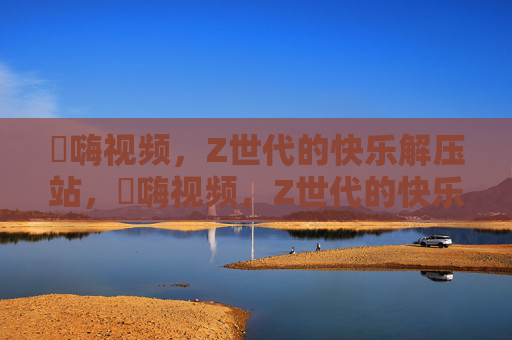 呁嗨视频，Z世代的快乐解压站，呁嗨视频，Z世代的快乐解压站