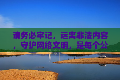 请务必牢记，远离非法内容，守护网络文明，是每个公民应尽的责任与义务。让我们共同抵制不良诱惑，选择积极健康的生活方式，为营造风清气正的网络环境贡献力量