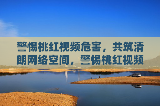 警惕桃红视频危害，共筑清朗网络空间，警惕桃红视频危害，共筑清朗网络空间