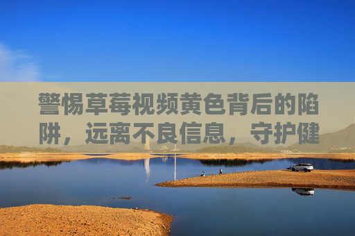 警惕草莓视频黄色背后的陷阱，远离不良信息，守护健康网络环境，警惕草莓视频黄色陷阱，守护健康网络环境