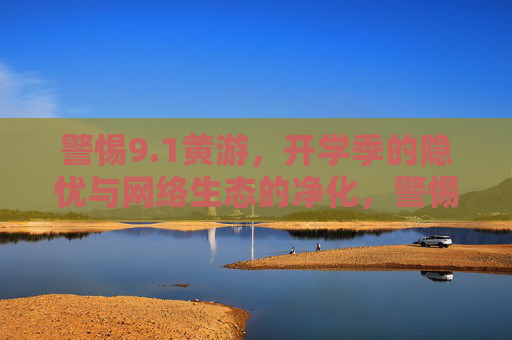 警惕9.1黄游，开学季的隐忧与网络生态的净化，警惕开学季9.1黄游隐忧，净化网络生态