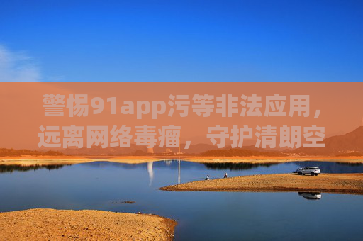 警惕91app污等非法应用，远离网络毒瘤，守护清朗空间，警惕91app污等非法应用，守护清朗网络空间