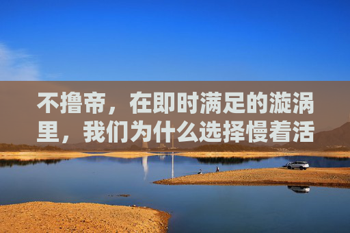 不撸帝，在即时满足的漩涡里，我们为什么选择慢着活？即时满足漩涡中，我们为何选择慢着活？