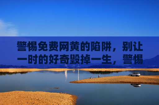 警惕免费网黄的陷阱，别让一时的好奇毁掉一生，警惕免费网黄陷阱，别让好奇毁一生