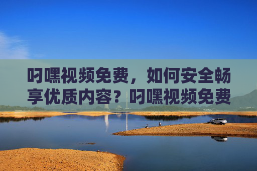 叼嘿视频免费，如何安全畅享优质内容？叼嘿视频免费，安全畅享优质内容指南