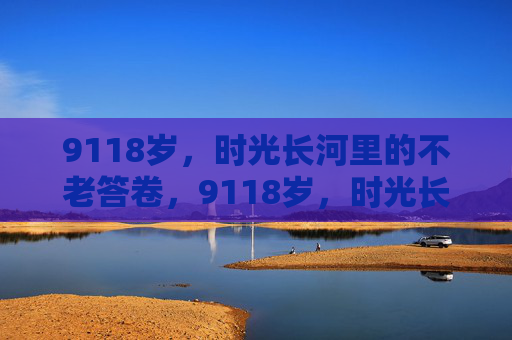 9118岁，时光长河里的不老答卷，9118岁，时光长河的不老答卷