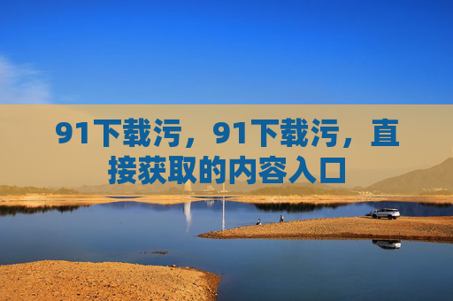 91下载污，91下载污，直接获取的内容入口