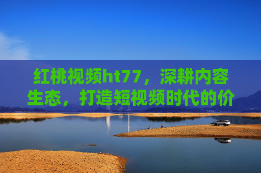 红桃视频ht77，深耕内容生态，打造短视频时代的价值新大陆，红桃视频ht77深耕内容生态，打造短视频价值新大陆