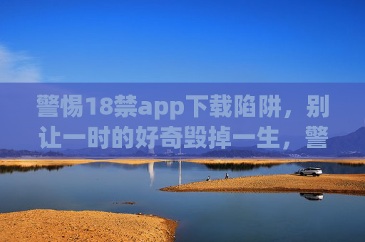 警惕18禁app下载陷阱，别让一时的好奇毁掉一生，警惕18禁app下载陷阱，别让好奇毁掉一生