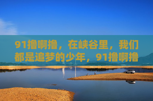 91撸啊撸，在峡谷里，我们都是追梦的少年，91撸啊撸，峡谷里的追梦少年