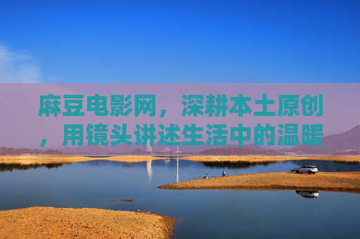 麻豆电影网，深耕本土原创，用镜头讲述生活中的温暖故事，深耕本土原创，镜头温暖生活