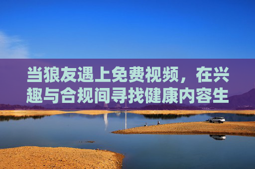 当狼友遇上免费视频，在兴趣与合规间寻找健康内容生态，当狼友遇上免费视频，兴趣与合规间的健康内容生态