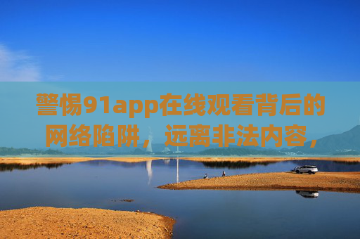 警惕91app在线观看背后的网络陷阱，远离非法内容，守护健康上网，警惕91app在线观看，远离网络陷阱，守护健康上网