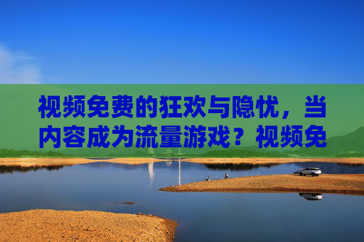 视频免费的狂欢与隐忧，当内容成为流量游戏？视频免费狂欢，内容成为流量游戏的隐忧？