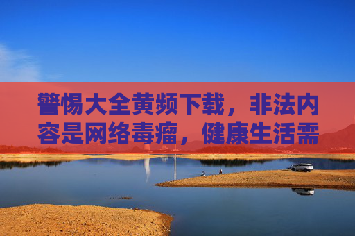 警惕大全黄频下载，非法内容是网络毒瘤，健康生活需自觉远离，警惕非法黄频下载，远离网络毒瘤，守护健康生活