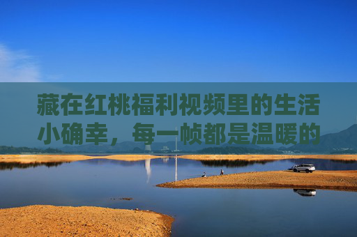 藏在红桃福利视频里的生活小确幸，每一帧都是温暖的礼物，红桃福利视频帧帧藏小确幸，暖礼即生活
