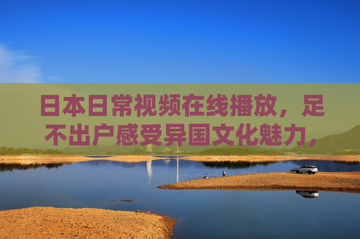 日本日常视频在线播放，足不出户感受异国文化魅力，日本日常视频在线，足不出户感受异国风情