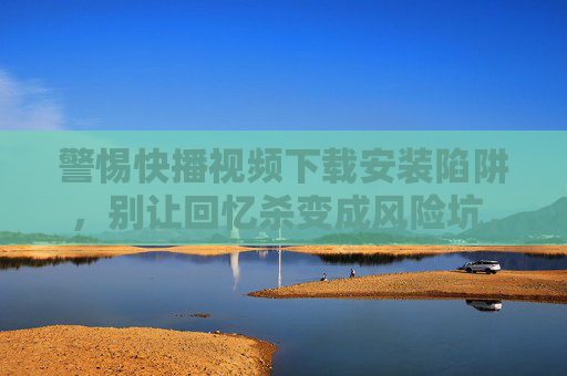 警惕快播视频下载安装陷阱，别让回忆杀变成风险坑，警惕快播下载陷阱，别让回忆杀变风险坑