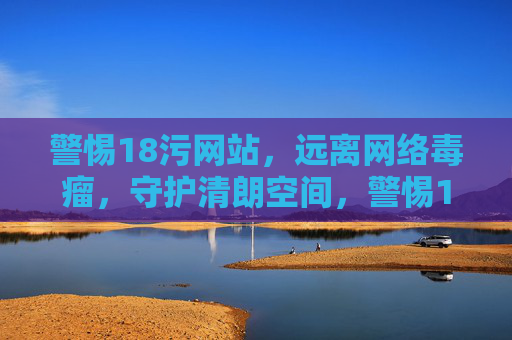 警惕18污网站，远离网络毒瘤，守护清朗空间，警惕18污网络毒瘤，守护清朗空间