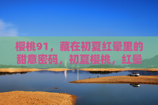 樱桃91，藏在初夏红晕里的甜意密码，初夏樱桃，红晕里的甜意密码
