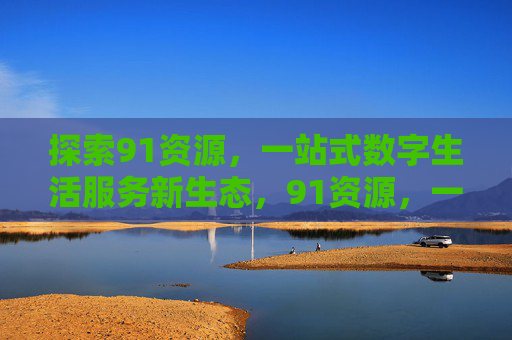 探索91资源，一站式数字生活服务新生态，91资源，一站式数字生活服务新生态
