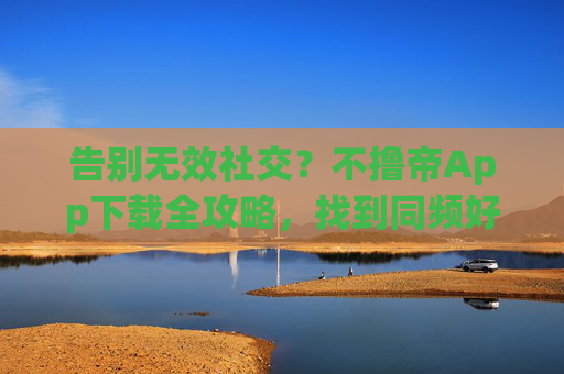 告别无效社交？不撸帝App下载全攻略，找到同频好友的另一种可能，告别无效社交，不撸帝App下载攻略，找到同频好友