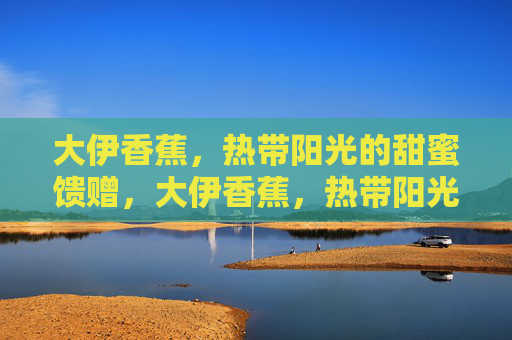 大伊香蕉，热带阳光的甜蜜馈赠，大伊香蕉，热带阳光的甜蜜馈赠