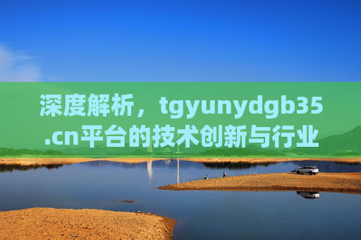 深度解析，tgyunydgb35.cn平台的技术创新与行业应用实践，tgyunydgb35.cn平台技术创新与行业应用实践深度解析