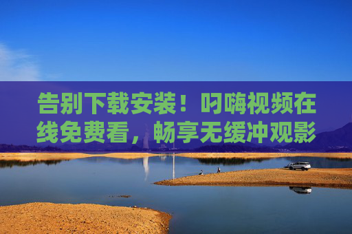 告别下载安装！叼嗨视频在线免费看，畅享无缓冲观影新体验，告别下载安装！叼嗨视频在线免费无缓冲畅看