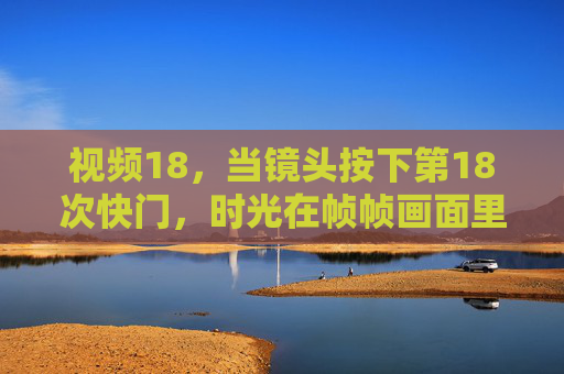 视频18，当镜头按下第18次快门，时光在帧帧画面里长出了温度，快门18，时光帧帧，画面生温