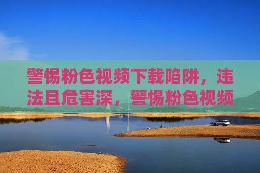 警惕粉色视频下载陷阱，违法且危害深，警惕粉色视频下载陷阱，违法危害深