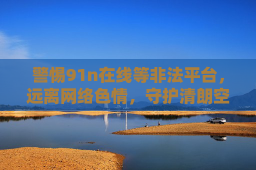 警惕91n在线等非法平台，远离网络色情，守护清朗空间，警惕非法平台远离网络色情守护清朗空间