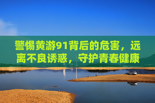 警惕黄游91背后的危害，远离不良诱惑，守护青春健康，警惕黄游91危害，远离不良诱惑守护青春健康