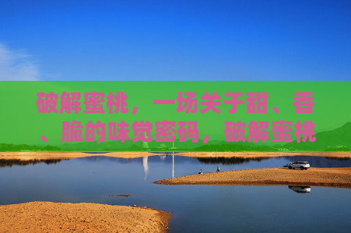 破解蜜桃，一场关于甜、香、脆的味觉密码，破解蜜桃，甜香脆的味觉密码