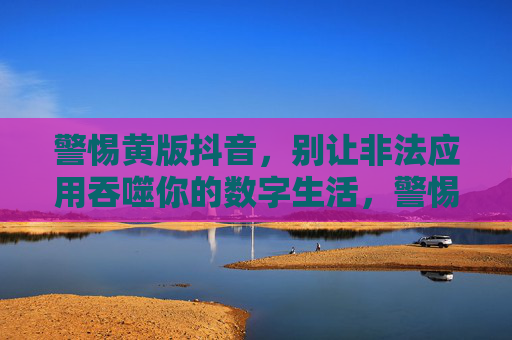 警惕黄版抖音，别让非法应用吞噬你的数字生活，警惕黄版抖音，别让非法应用吞噬你的数字生活